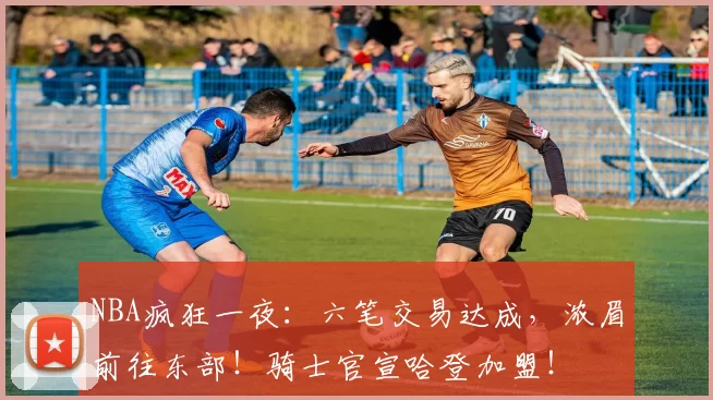 NBA疯狂一夜：六笔交易达成，浓眉前往东部！骑士官宣哈登加盟！