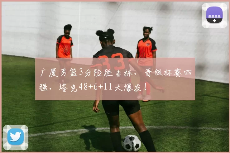 广厦男篮3分险胜吉林，晋级杯赛四强，塔克48+6+11大爆发！