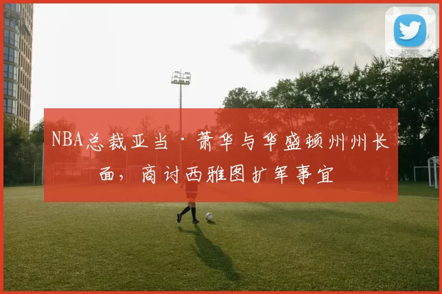 NBA总裁亚当·萧华与华盛顿州州长会面，商讨西雅图扩军事宜